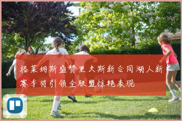 格莱姆斯盛赞里夫斯新合同湖人新赛季将引领全联盟惊艳表现