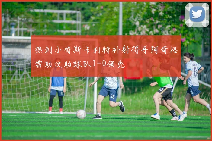 热刺小将斯卡利特补射得手阿奇格雷助攻助球队1-0领先