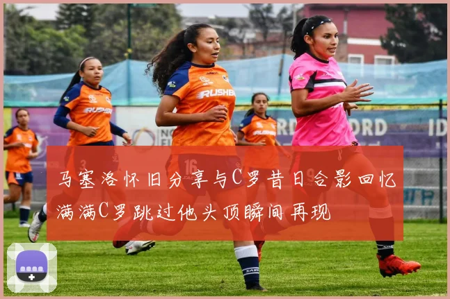 马塞洛怀旧分享与C罗昔日合影回忆满满C罗跳过他头顶瞬间再现