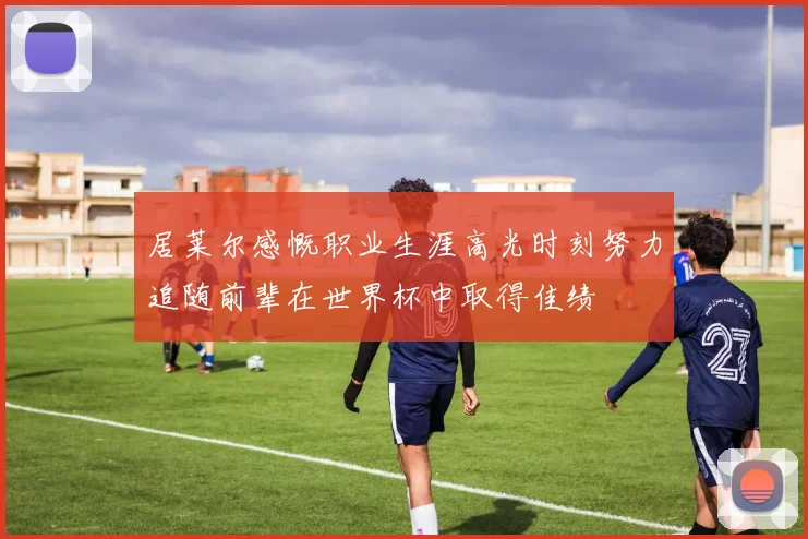 居莱尔感慨职业生涯高光时刻努力追随前辈在世界杯中取得佳绩