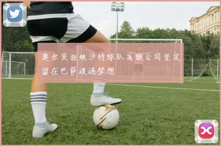 奥尔莫拒绝沙特球队高额合同坚定留在巴萨追逐梦想