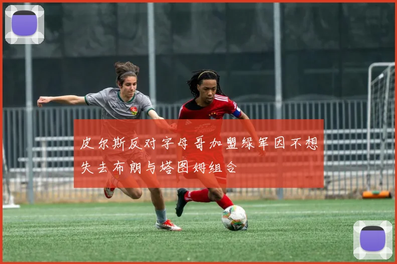 皮尔斯反对字母哥加盟绿军因不想失去布朗与塔图姆组合