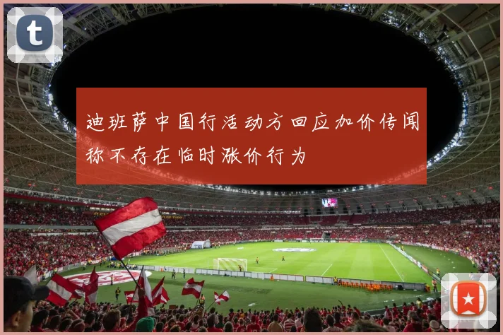 迪班萨中国行活动方回应加价传闻称不存在临时涨价行为