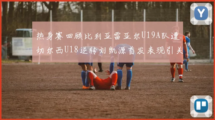热身赛回顾比利亚雷亚尔U19A队遭切尔西U18逆转刘凯源首发表现引关注