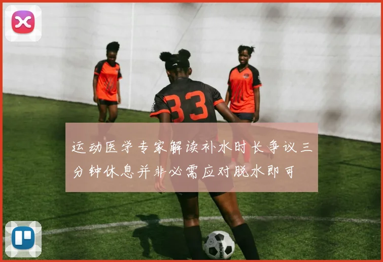 运动医学专家解读补水时长争议三分钟休息并非必需应对脱水即可