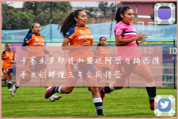 卡塞米罗即将加盟迈阿密与梅西携手共创辉煌三年合同待签