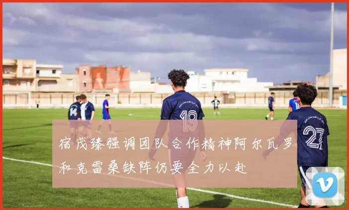 宿茂臻强调团队合作精神阿尔瓦罗和克雷桑缺阵仍要全力以赴