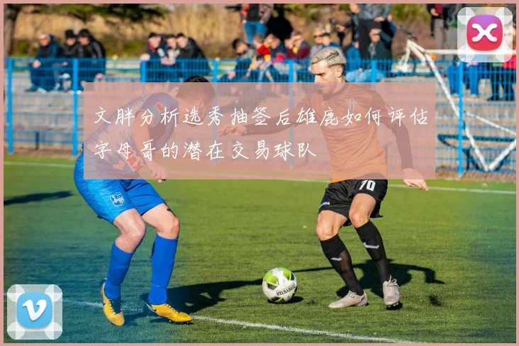 文胖分析选秀抽签后雄鹿如何评估字母哥的潜在交易球队