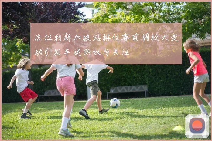法拉利新加坡站排位赛前调校大变动引发车迷热议与关注