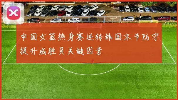 中国女篮热身赛逆转韩国末节防守提升成胜负关键因素