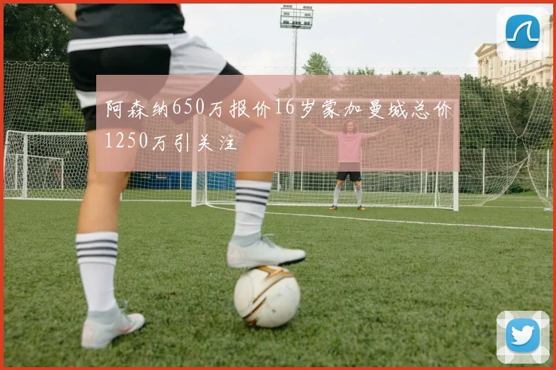 阿森纳650万报价16岁蒙加曼城总价1250万引关注