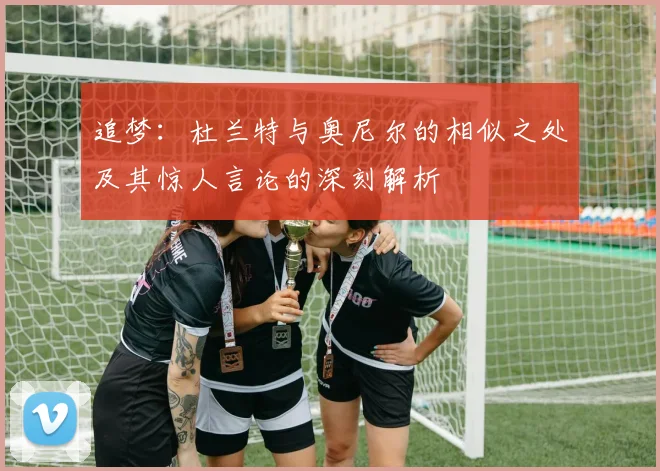追梦：杜兰特与奥尼尔的相似之处及其惊人言论的深刻解析
