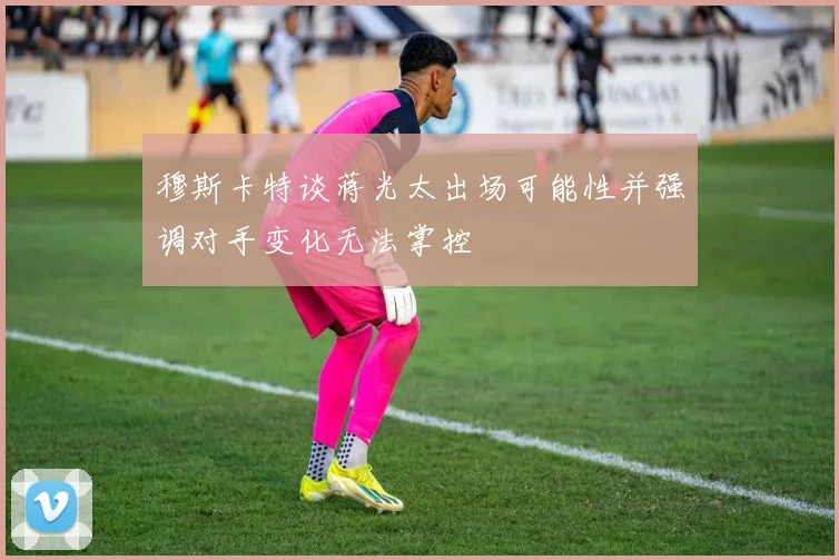 穆斯卡特谈蒋光太出场可能性并强调对手变化无法掌控