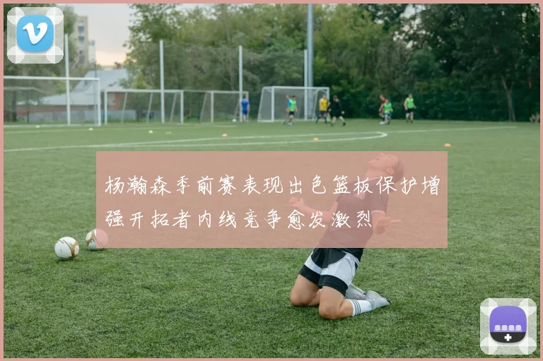 杨瀚森季前赛表现出色篮板保护增强开拓者内线竞争愈发激烈