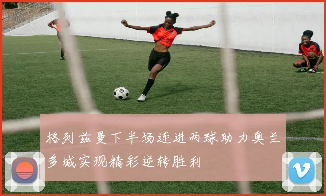 格列兹曼下半场连进两球助力奥兰多城实现精彩逆转胜利