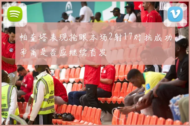 帕奎塔表现抢眼本场2射17对抗成功率高是否应继续首发