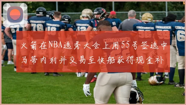 火箭在NBA选秀大会上用55号签选中马蒂内利并交易至快船获得现金补偿