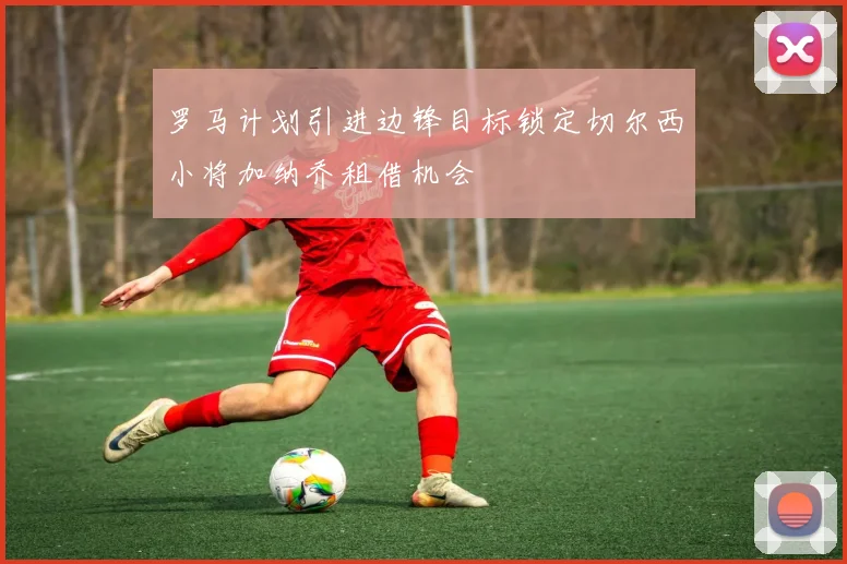 罗马计划引进边锋目标锁定切尔西小将加纳乔租借机会
