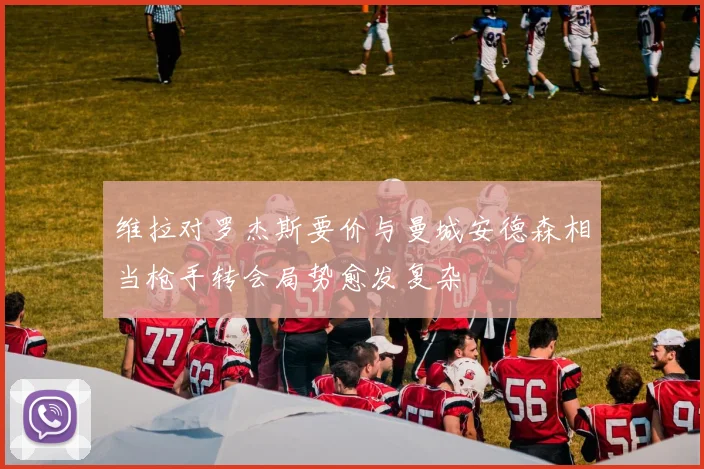 维拉对罗杰斯要价与曼城安德森相当枪手转会局势愈发复杂