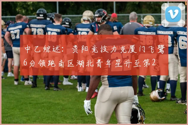 中乙综述：贵阳竞技力克厦门飞鹭6分领跑南区湖北青年星升至第2
