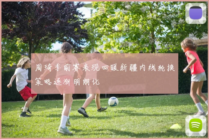 周琦季前赛表现回暖新疆内线轮换策略逐渐明朗化