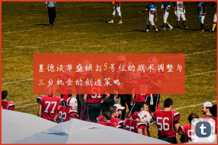 基德谈华盛顿打5号位的战术调整与三分机会的创造策略