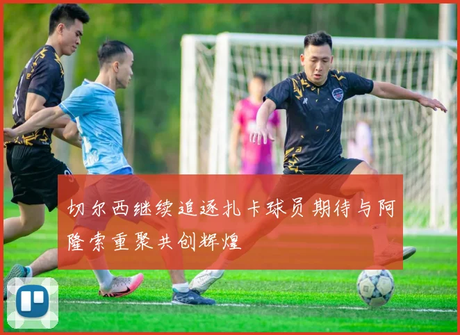 切尔西继续追逐扎卡球员期待与阿隆索重聚共创辉煌