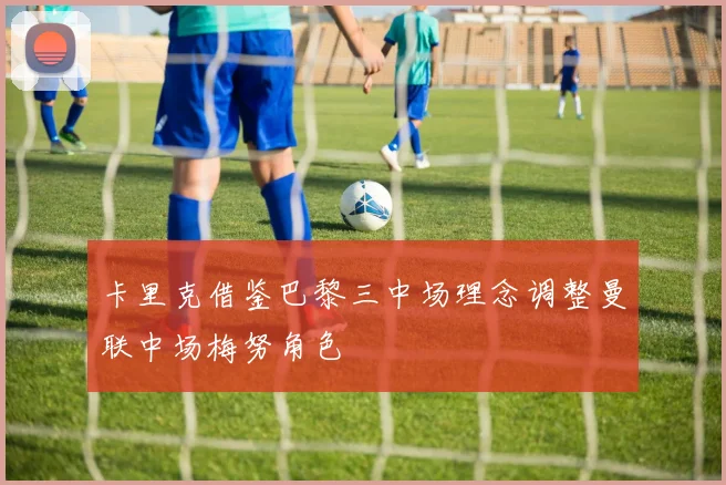 卡里克借鉴巴黎三中场理念调整曼联中场梅努角色