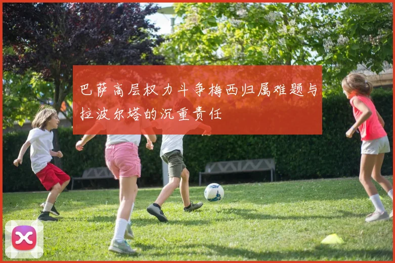 巴萨高层权力斗争梅西归属难题与拉波尔塔的沉重责任
