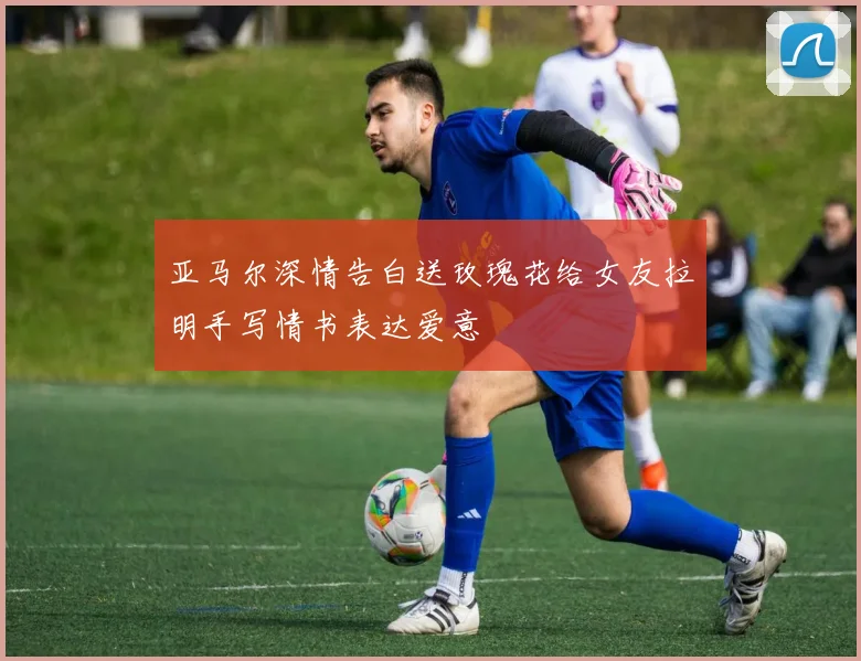 亚马尔深情告白送玫瑰花给女友拉明手写情书表达爱意