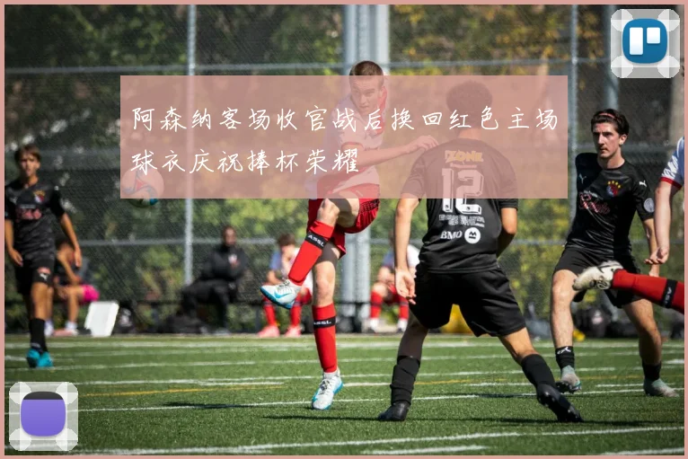 阿森纳客场收官战后换回红色主场球衣庆祝捧杯荣耀