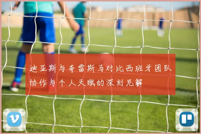 迪亚斯与夸雷斯马对比西班牙团队协作与个人天赋的深刻见解