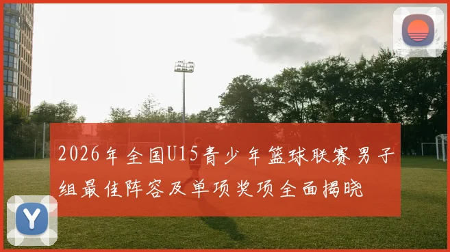 2026年全国U15青少年篮球联赛男子组最佳阵容及单项奖项全面揭晓