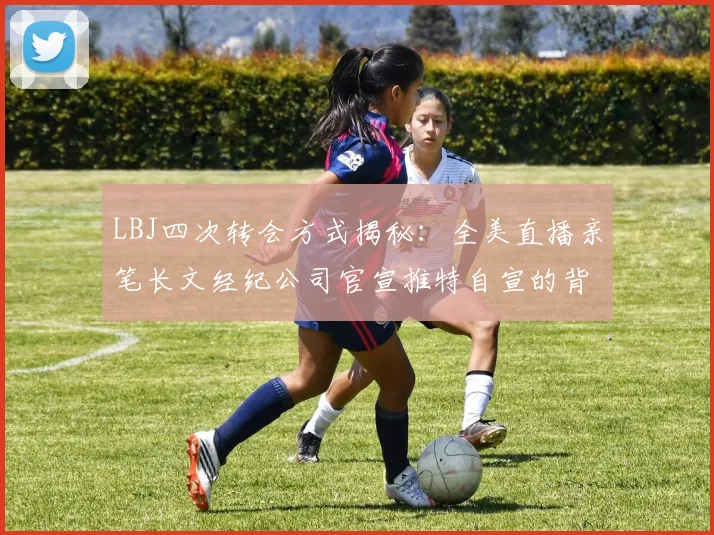 LBJ四次转会方式揭秘：全美直播亲笔长文经纪公司官宣推特自宣的背后故事