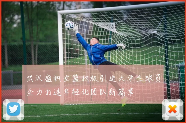 武汉盛帆女篮积极引进大学生球员全力打造年轻化团队新篇章