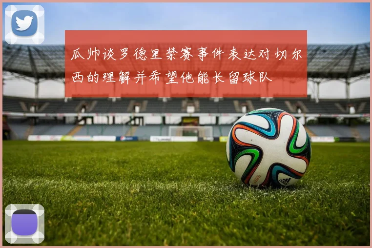 瓜帅谈罗德里禁赛事件表达对切尔西的理解并希望他能长留球队