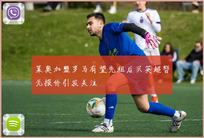 莱奥加盟罗马有望先租后买英超暂无报价引发关注